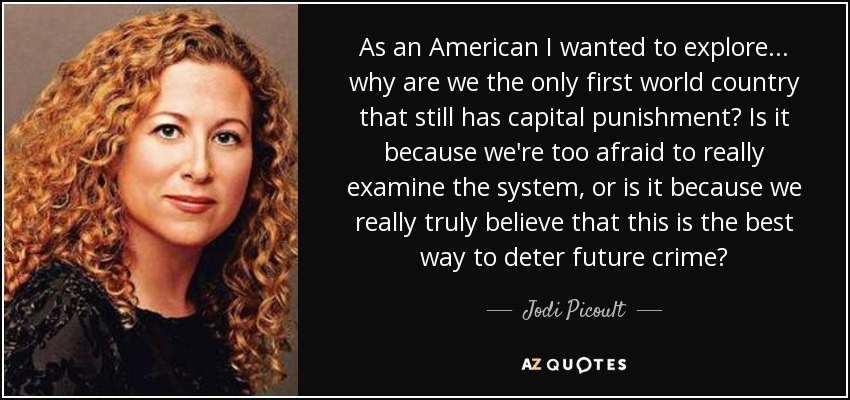 As an American I wanted to explore... why are we the only first world country that still has capital punishment? Is it because we're too afraid to really examine the system, or is it because we really truly believe that this is the best way to deter future crime? - Jodi Picoult