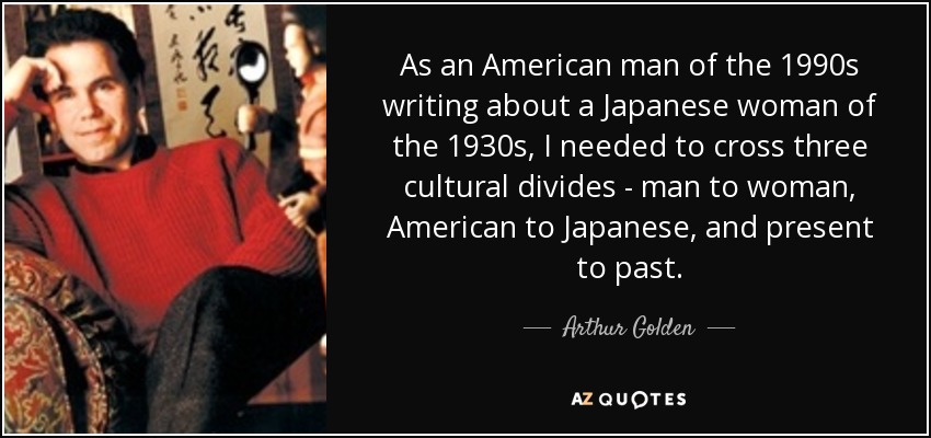 As an American man of the 1990s writing about a Japanese woman of the 1930s, I needed to cross three cultural divides - man to woman, American to Japanese, and present to past. - Arthur Golden