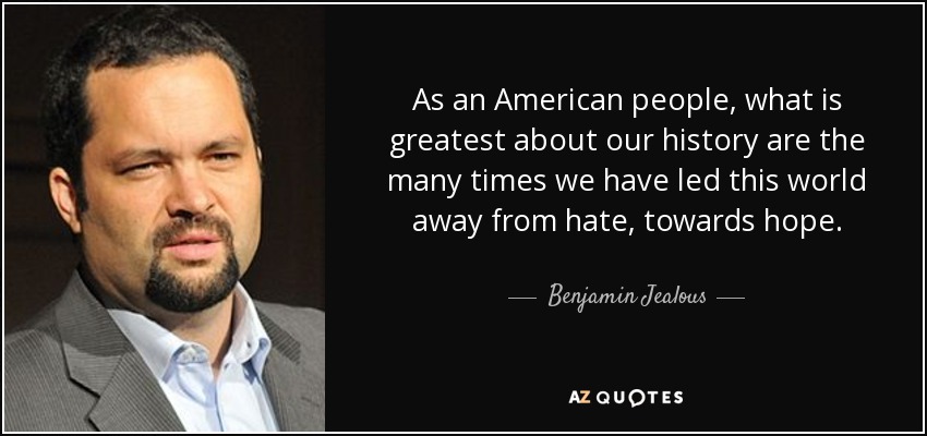 As an American people, what is greatest about our history are the many times we have led this world away from hate, towards hope. - Benjamin Jealous