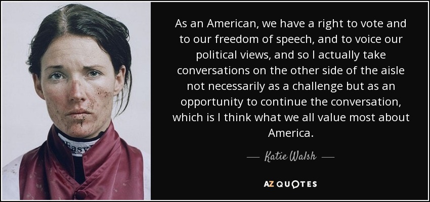 As an American, we have a right to vote and to our freedom of speech, and to voice our political views, and so I actually take conversations on the other side of the aisle not necessarily as a challenge but as an opportunity to continue the conversation, which is I think what we all value most about America. - Katie Walsh