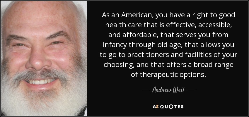 As an American, you have a right to good health care that is effective, accessible, and affordable, that serves you from infancy through old age, that allows you to go to practitioners and facilities of your choosing, and that offers a broad range of therapeutic options. - Andrew Weil