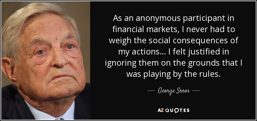 As an anonymous participant in financial markets, I never had to weigh the social consequences of my actions ... I felt justified in ignoring them on the grounds that I was playing by the rules. - George Soros