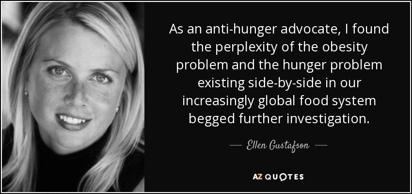 As an anti-hunger advocate, I found the perplexity of the obesity problem and the hunger problem existing side-by-side in our increasingly global food system begged further investigation. - Ellen Gustafson