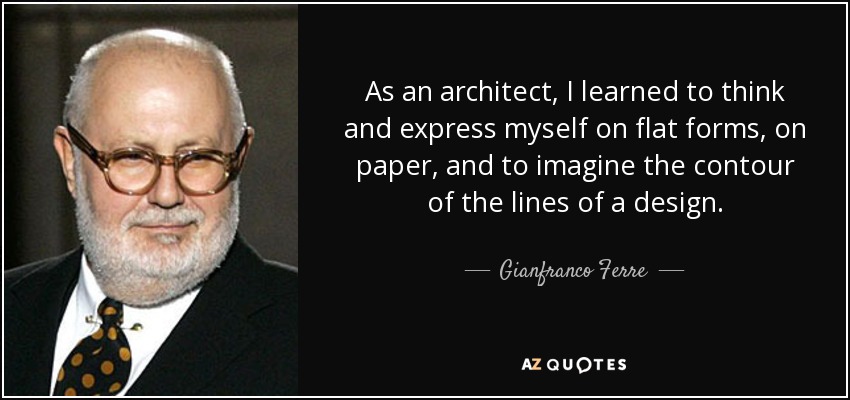 As an architect, I learned to think and express myself on flat forms, on paper, and to imagine the contour of the lines of a design. - Gianfranco Ferre