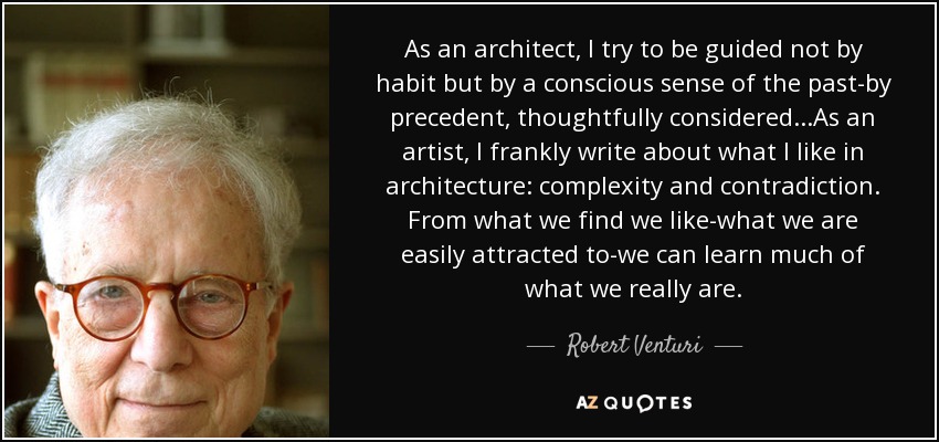 As an architect, I try to be guided not by habit but by a conscious sense of the past-by precedent, thoughtfully considered...As an artist, I frankly write about what I like in architecture: complexity and contradiction. From what we find we like-what we are easily attracted to-we can learn much of what we really are. - Robert Venturi