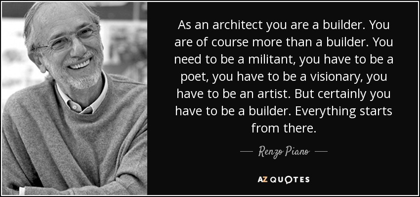 As an architect you are a builder. You are of course more than a builder. You need to be a militant, you have to be a poet, you have to be a visionary, you have to be an artist. But certainly you have to be a builder. Everything starts from there. - Renzo Piano