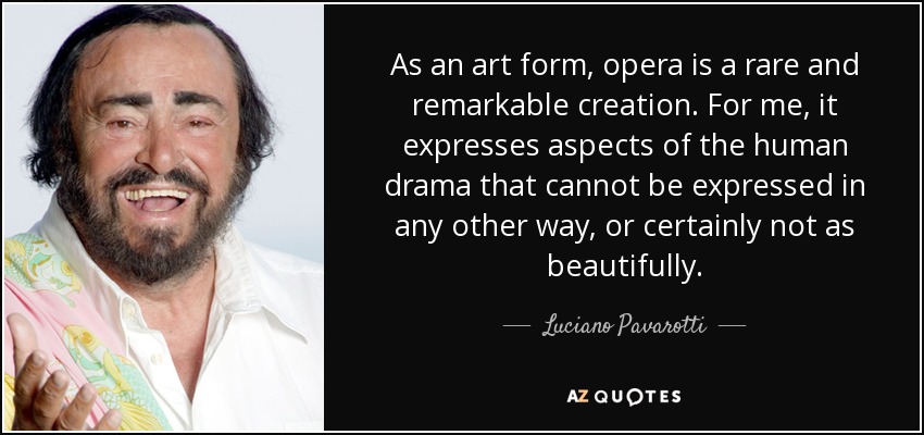 As an art form, opera is a rare and remarkable creation. For me, it expresses aspects of the human drama that cannot be expressed in any other way, or certainly not as beautifully. - Luciano Pavarotti