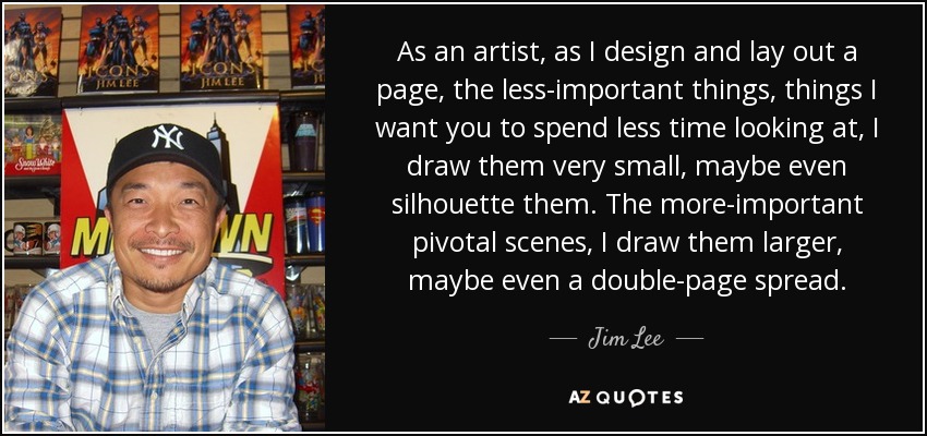 As an artist, as I design and lay out a page, the less-important things, things I want you to spend less time looking at, I draw them very small, maybe even silhouette them. The more-important pivotal scenes, I draw them larger, maybe even a double-page spread. - Jim Lee
