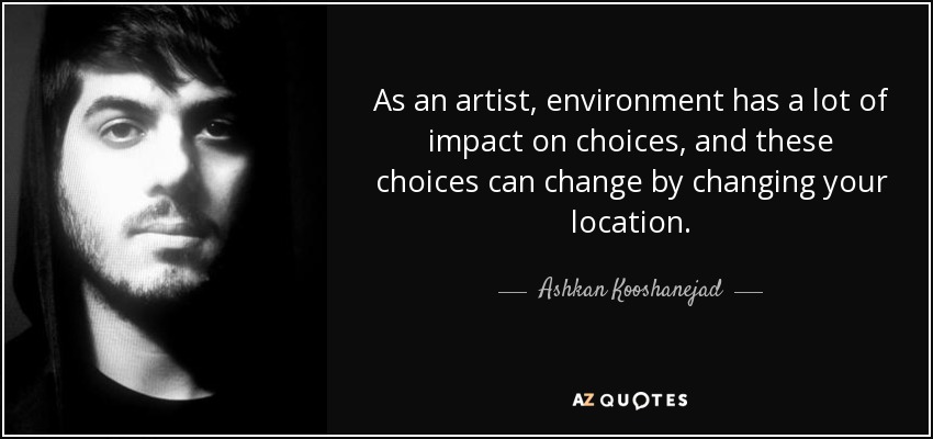 As an artist, environment has a lot of impact on choices, and these choices can change by changing your location. - Ashkan Kooshanejad