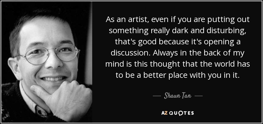 As an artist, even if you are putting out something really dark and disturbing, that's good because it's opening a discussion. Always in the back of my mind is this thought that the world has to be a better place with you in it. - Shaun Tan