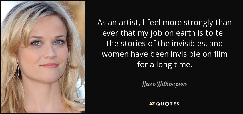 As an artist, I feel more strongly than ever that my job on earth is to tell the stories of the invisibles, and women have been invisible on film for a long time. - Reese Witherspoon
