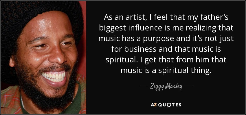 As an artist, I feel that my father's biggest influence is me realizing that music has a purpose and it's not just for business and that music is spiritual. I get that from him that music is a spiritual thing. - Ziggy Marley
