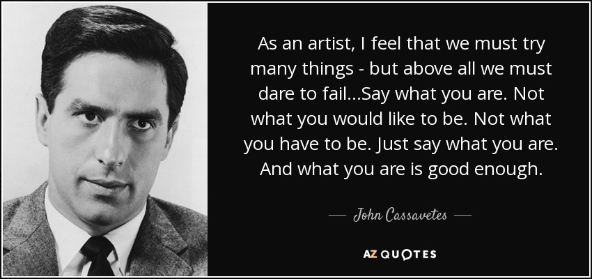 As an artist, I feel that we must try many things - but above all we must dare to fail...Say what you are. Not what you would like to be. Not what you have to be. Just say what you are. And what you are is good enough. - John Cassavetes