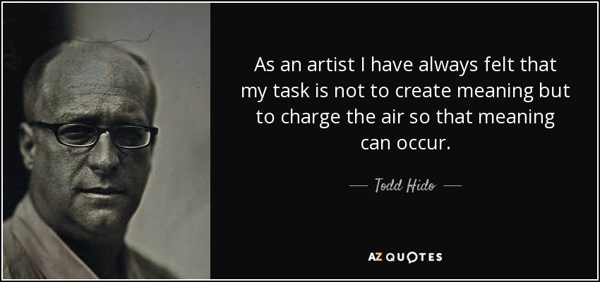 As an artist I have always felt that my task is not to create meaning but to charge the air so that meaning can occur. - Todd Hido