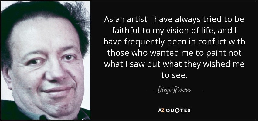 As an artist I have always tried to be faithful to my vision of life, and I have frequently been in conflict with those who wanted me to paint not what I saw but what they wished me to see. - Diego Rivera