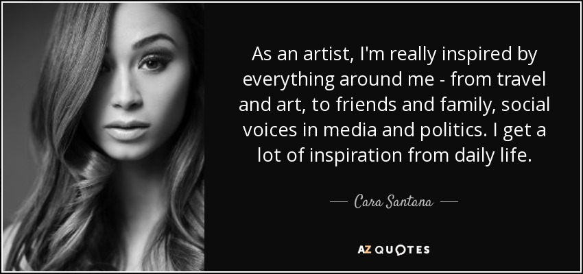 As an artist, I'm really inspired by everything around me - from travel and art, to friends and family, social voices in media and politics. I get a lot of inspiration from daily life. - Cara Santana