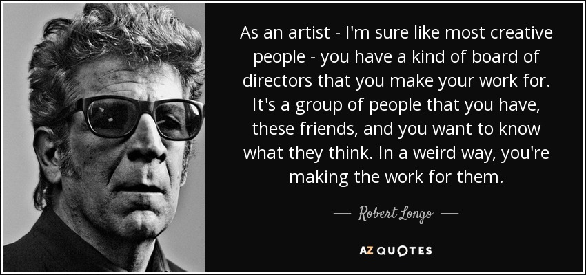 As an artist - I'm sure like most creative people - you have a kind of board of directors that you make your work for. It's a group of people that you have, these friends, and you want to know what they think. In a weird way, you're making the work for them. - Robert Longo
