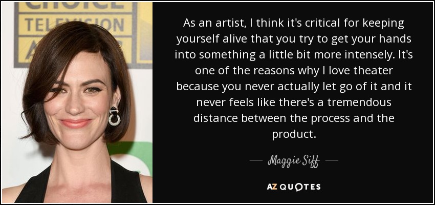 As an artist, I think it's critical for keeping yourself alive that you try to get your hands into something a little bit more intensely. It's one of the reasons why I love theater because you never actually let go of it and it never feels like there's a tremendous distance between the process and the product. - Maggie Siff