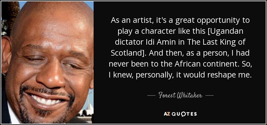 As an artist, it's a great opportunity to play a character like this [Ugandan dictator Idi Amin in The Last King of Scotland]. And then, as a person, I had never been to the African continent. So, I knew, personally, it would reshape me. - Forest Whitaker