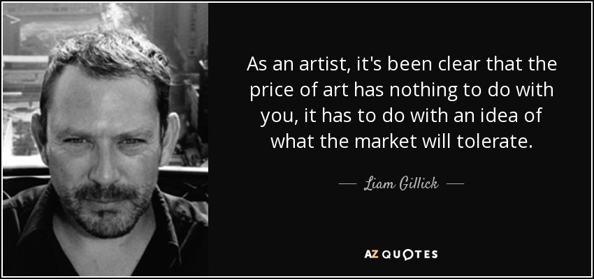 As an artist, it's been clear that the price of art has nothing to do with you, it has to do with an idea of what the market will tolerate. - Liam Gillick