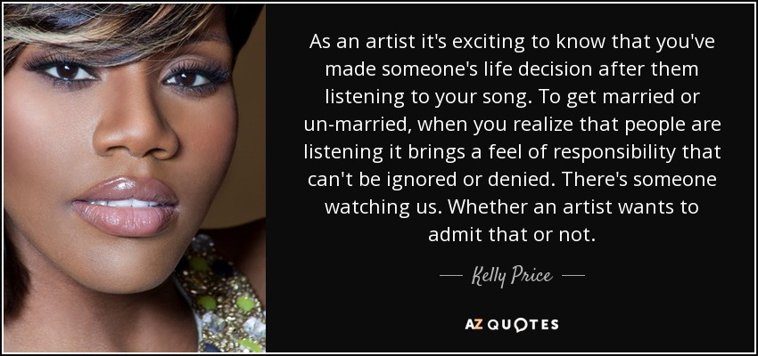 As an artist it's exciting to know that you've made someone's life decision after them listening to your song. To get married or un-married, when you realize that people are listening it brings a feel of responsibility that can't be ignored or denied. There's someone watching us. Whether an artist wants to admit that or not. - Kelly Price