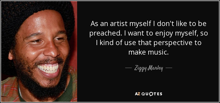 As an artist myself I don't like to be preached. I want to enjoy myself, so I kind of use that perspective to make music. - Ziggy Marley