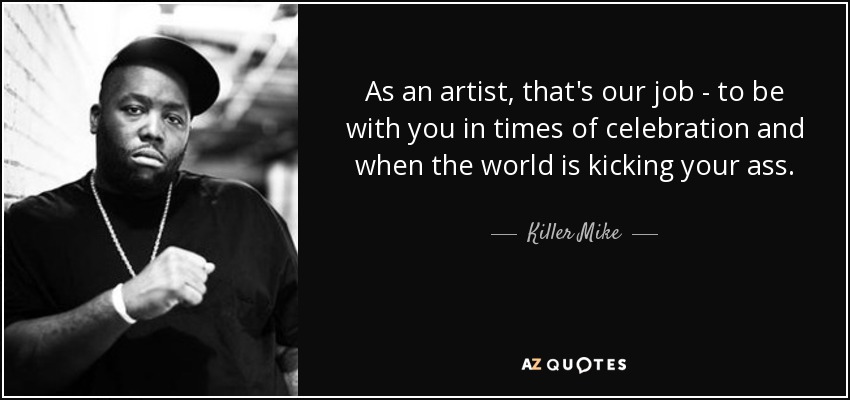 As an artist, that's our job - to be with you in times of celebration and when the world is kicking your ass. - Killer Mike