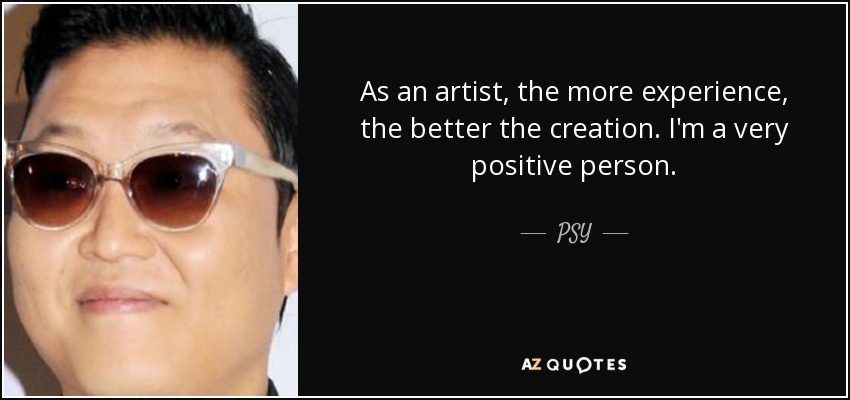 As an artist, the more experience, the better the creation. I'm a very positive person. - PSY