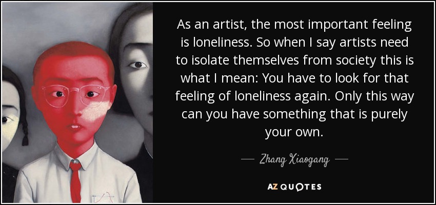 As an artist, the most important feeling is loneliness. So when I say artists need to isolate themselves from society this is what I mean: You have to look for that feeling of loneliness again. Only this way can you have something that is purely your own. - Zhang Xiaogang