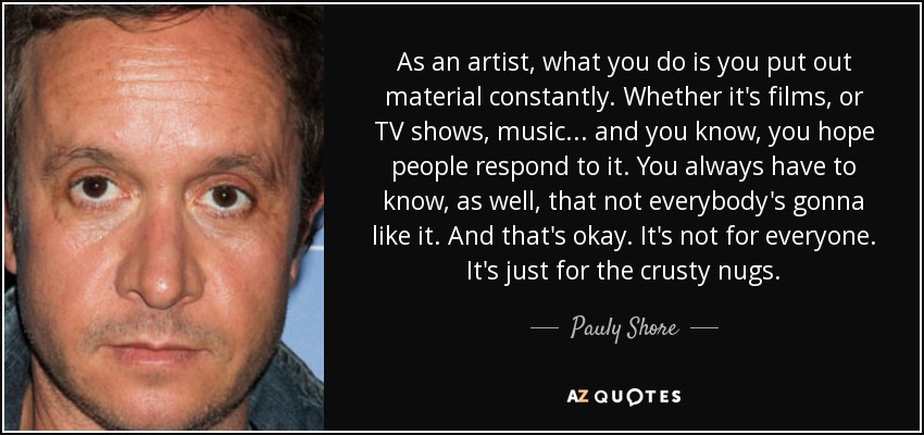 As an artist, what you do is you put out material constantly. Whether it's films, or TV shows, music... and you know, you hope people respond to it. You always have to know, as well, that not everybody's gonna like it. And that's okay. It's not for everyone. It's just for the crusty nugs. - Pauly Shore