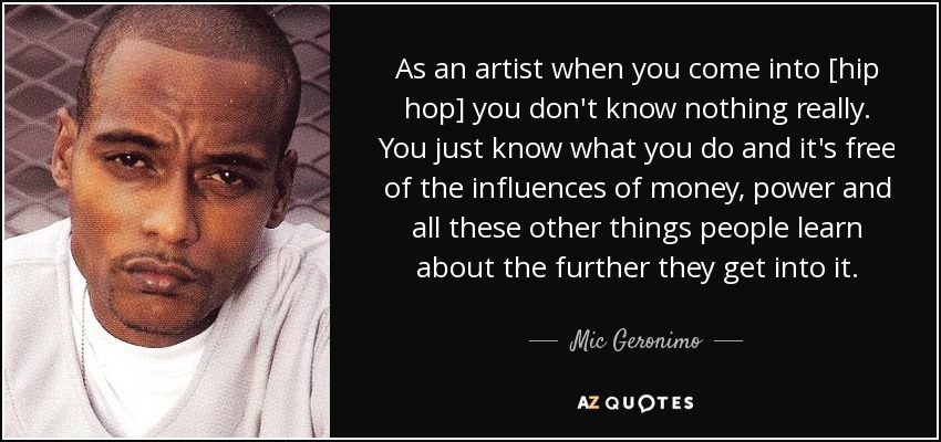 As an artist when you come into [hip hop] you don't know nothing really. You just know what you do and it's free of the influences of money, power and all these other things people learn about the further they get into it. - Mic Geronimo