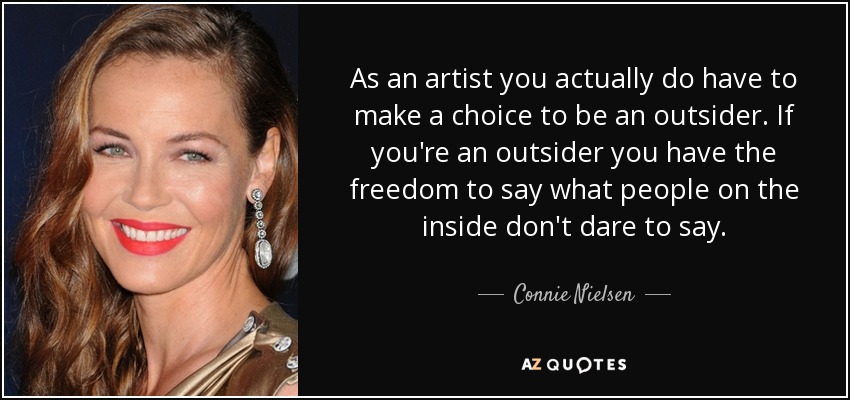 As an artist you actually do have to make a choice to be an outsider. If you're an outsider you have the freedom to say what people on the inside don't dare to say. - Connie Nielsen