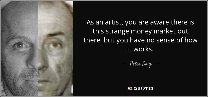 As an artist, you are aware there is this strange money market out there, but you have no sense of how it works. - Peter Doig