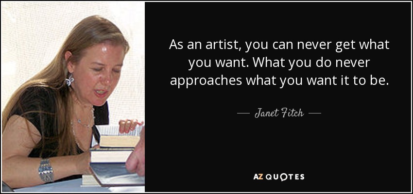 As an artist, you can never get what you want. What you do never approaches what you want it to be. - Janet Fitch
