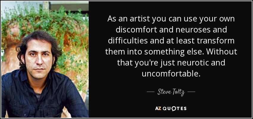 As an artist you can use your own discomfort and neuroses and difficulties and at least transform them into something else. Without that you're just neurotic and uncomfortable. - Steve Toltz