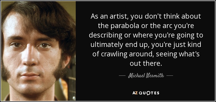 As an artist, you don't think about the parabola or the arc you're describing or where you're going to ultimately end up, you're just kind of crawling around, seeing what's out there. - Michael Nesmith