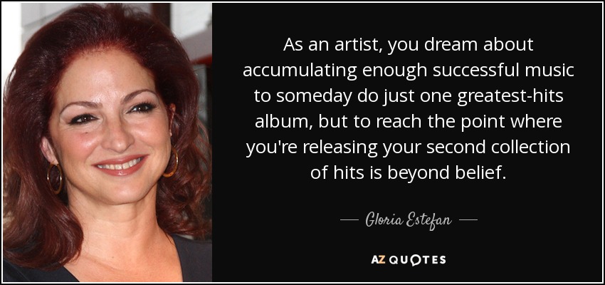 As an artist, you dream about accumulating enough successful music to someday do just one greatest-hits album, but to reach the point where you're releasing your second collection of hits is beyond belief. - Gloria Estefan