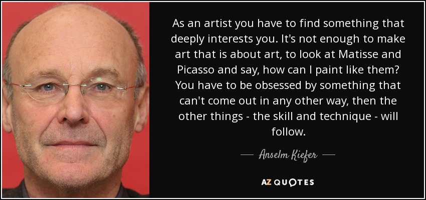 As an artist you have to find something that deeply interests you. It's not enough to make art that is about art, to look at Matisse and Picasso and say, how can I paint like them? You have to be obsessed by something that can't come out in any other way, then the other things - the skill and technique - will follow. - Anselm Kiefer