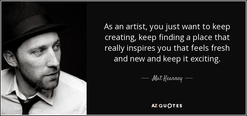 As an artist, you just want to keep creating, keep finding a place that really inspires you that feels fresh and new and keep it exciting. - Mat Kearney
