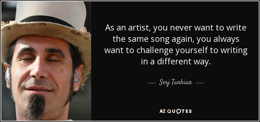 As an artist, you never want to write the same song again, you always want to challenge yourself to writing in a different way. - Serj Tankian