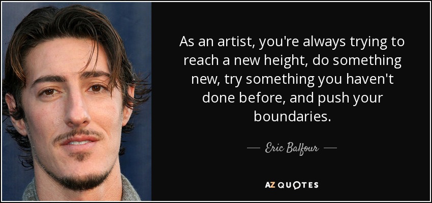 As an artist, you're always trying to reach a new height, do something new, try something you haven't done before, and push your boundaries. - Eric Balfour