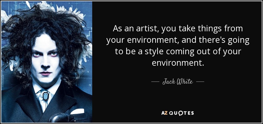 As an artist, you take things from your environment, and there's going to be a style coming out of your environment. - Jack White