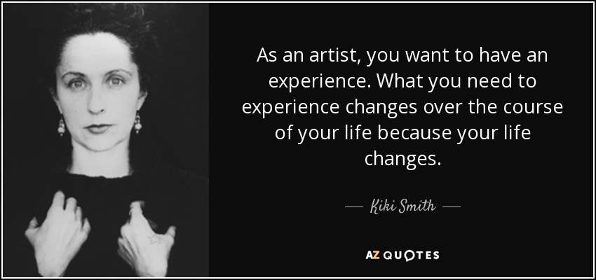 As an artist, you want to have an experience. What you need to experience changes over the course of your life because your life changes. - Kiki Smith
