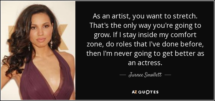 As an artist, you want to stretch. That's the only way you're going to grow. If I stay inside my comfort zone, do roles that I've done before, then I'm never going to get better as an actress. - Jurnee Smollett