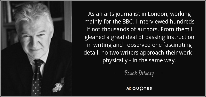 As an arts journalist in London, working mainly for the BBC, I interviewed hundreds if not thousands of authors. From them I gleaned a great deal of passing instruction in writing and I observed one fascinating detail: no two writers approach their work - physically - in the same way. - Frank Delaney