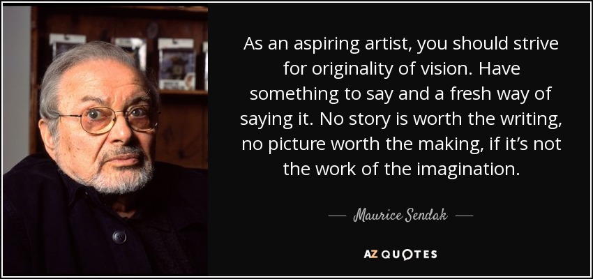 As an aspiring artist, you should strive for originality of vision. Have something to say and a fresh way of saying it. No story is worth the writing, no picture worth the making, if it’s not the work of the imagination. - Maurice Sendak