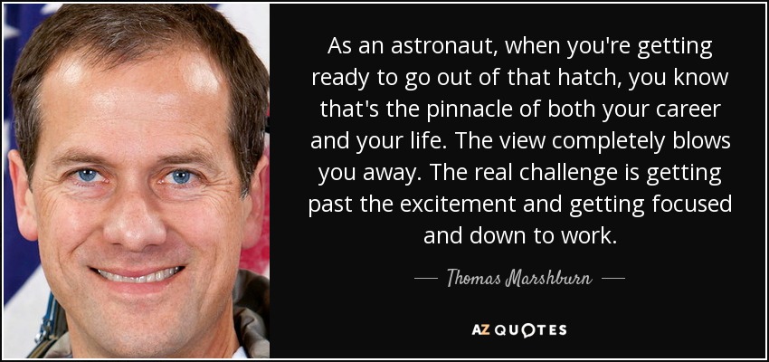 As an astronaut, when you're getting ready to go out of that hatch, you know that's the pinnacle of both your career and your life. The view completely blows you away. The real challenge is getting past the excitement and getting focused and down to work. - Thomas Marshburn