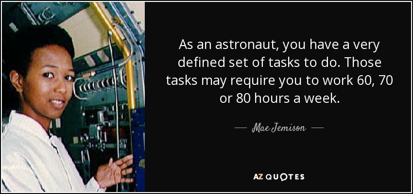 As an astronaut, you have a very defined set of tasks to do. Those tasks may require you to work 60, 70 or 80 hours a week. - Mae Jemison