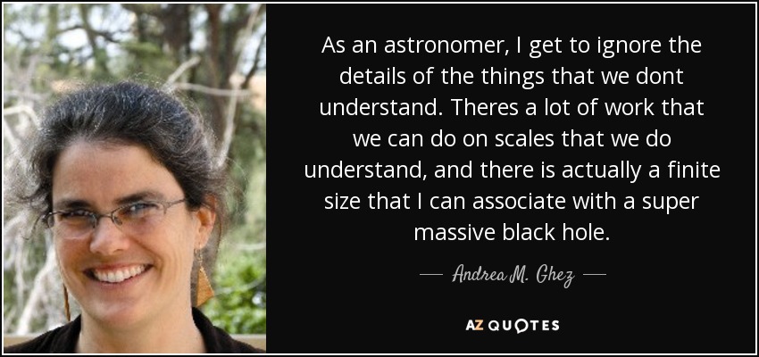 As an astronomer, I get to ignore the details of the things that we dont understand. Theres a lot of work that we can do on scales that we do understand, and there is actually a finite size that I can associate with a super massive black hole. - Andrea M. Ghez
