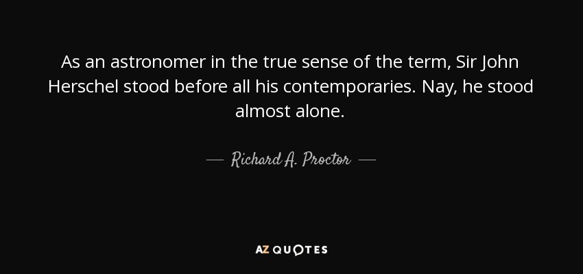 As an astronomer in the true sense of the term, Sir John Herschel stood before all his contemporaries. Nay, he stood almost alone. - Richard A. Proctor